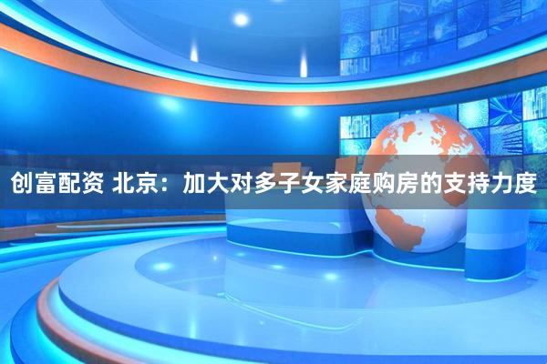 创富配资 北京：加大对多子女家庭购房的支持力度