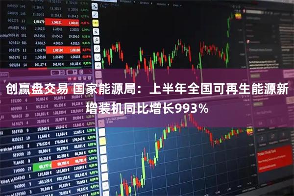 创赢盘交易 国家能源局:上半年全国可再生能源新增装机同比增长993%