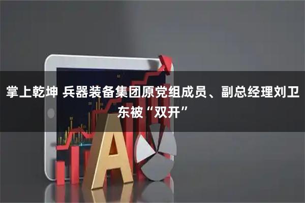 掌上乾坤 兵器装备集团原党组成员、副总经理刘卫东被“双开”