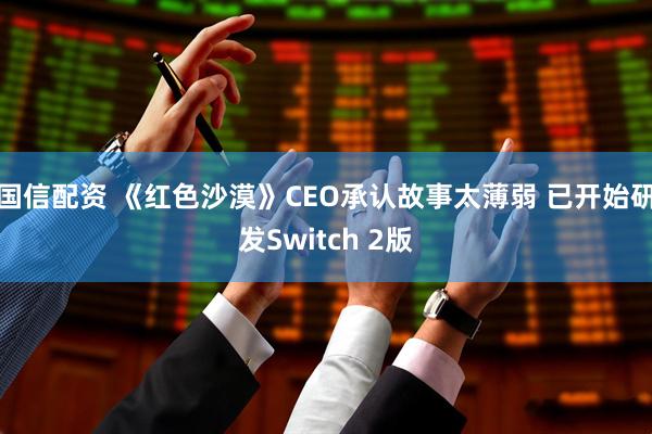 国信配资 《红色沙漠》CEO承认故事太薄弱 已开始研发Switch 2版