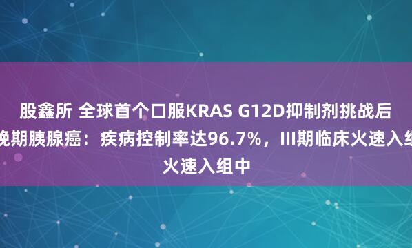 股鑫所 全球首个口服KRAS G12D抑制剂挑战后线晚期胰腺癌：疾病控制率达96.7%，III期临床火速入组中
