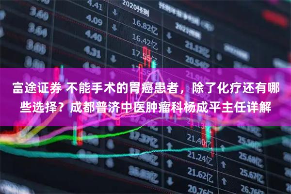 富途证券 不能手术的胃癌患者，除了化疗还有哪些选择？成都普济中医肿瘤科杨成平主任详解