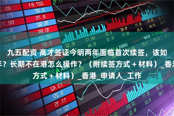 九五配资 高才签证今明两年面临首次续签，该如何一次续签三年？长期不在港怎么操作？（附续签方式＋材料）_香港_申请人_工作