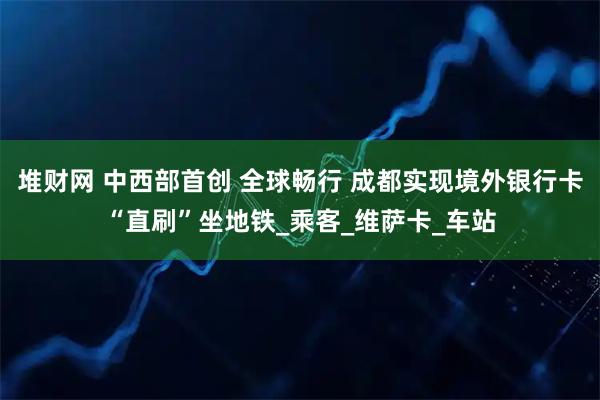堆财网 中西部首创 全球畅行 成都实现境外银行卡“直刷”坐地铁_乘客_维萨卡_车站