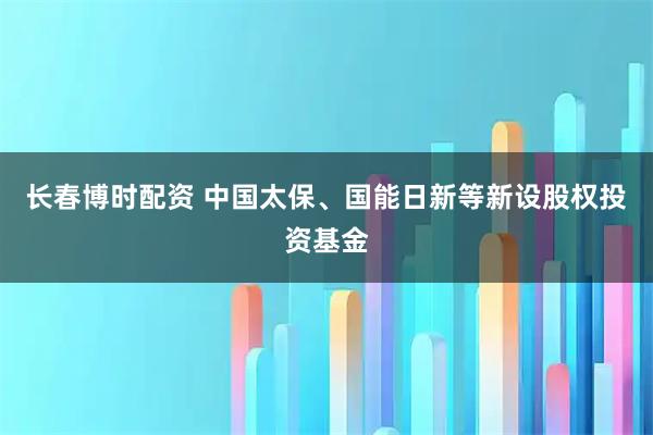 长春博时配资 中国太保、国能日新等新设股权投资基金
