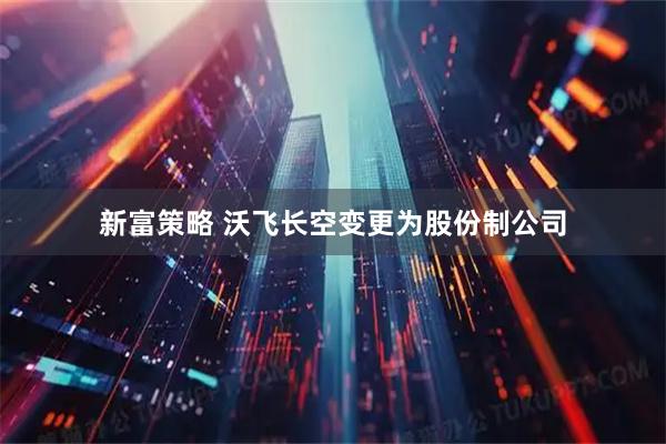新富策略 沃飞长空变更为股份制公司