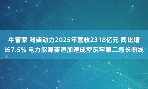 牛管家 潍柴动力2025年营收2318亿元 同比增长7.5% 电力能源赛道加速成型筑牢第二增长曲线