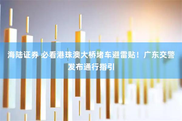 海陆证券 必看港珠澳大桥堵车避雷贴！广东交警发布通行指引