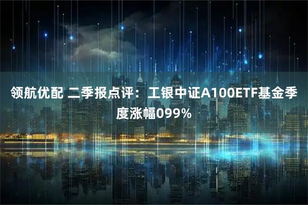 领航优配 二季报点评：工银中证A100ETF基金季度涨幅099%
