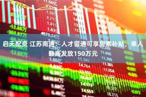 启天配资 江苏南通：人才留通可享房票补贴，单人最高发放150万元