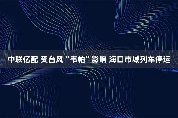中联亿配 受台风“韦帕”影响 海口市域列车停运