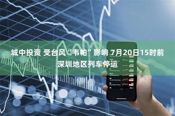 城中投资 受台风“韦帕”影响 7月20日15时前深圳地区列车停运