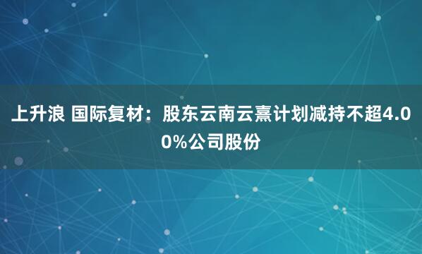 上升浪 国际复材：股东云南云熹计划减持不超4.00%公司股份